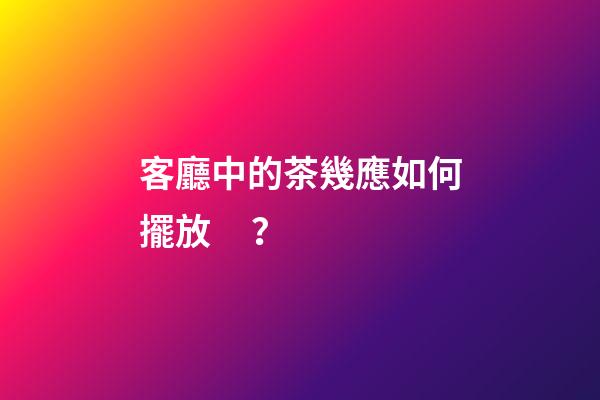 客廳中的茶幾應如何擺放？